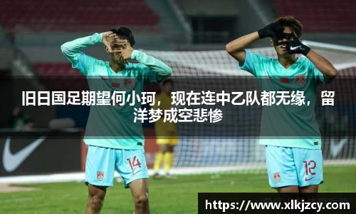 旧日国足期望何小珂，现在连中乙队都无缘，留洋梦成空悲惨